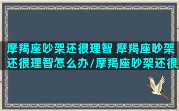 摩羯座吵架还很理智 摩羯座吵架还很理智怎么办/摩羯座吵架还很理智 摩羯座吵架还很理智怎么办-我的网站